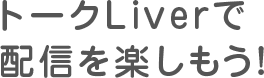 さあ、トークLiverで配信を楽しもう!